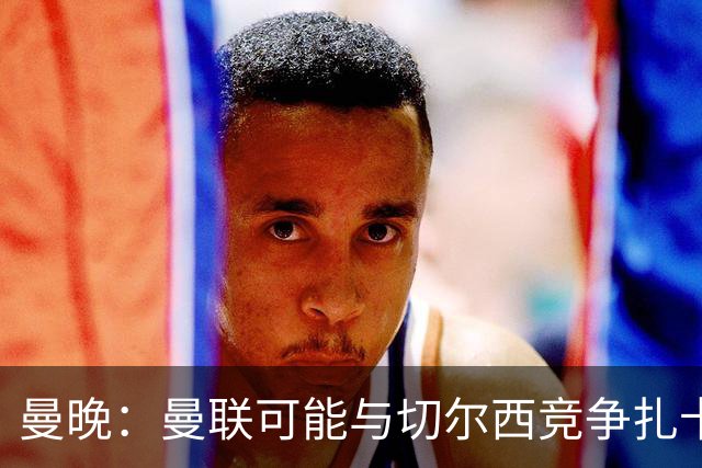 曼晚：曼联可能与切尔西竞争扎卡，他的领导力能填补卡塞米罗真空